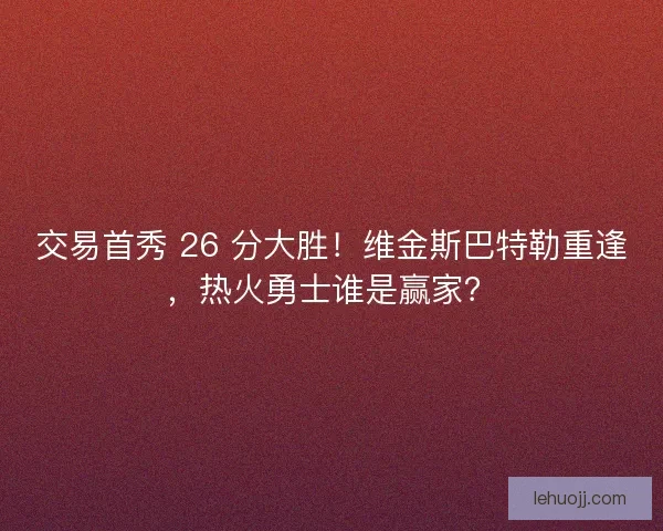 交易首秀 26 分大胜！维金斯巴特勒重逢，热火勇士谁是赢家？