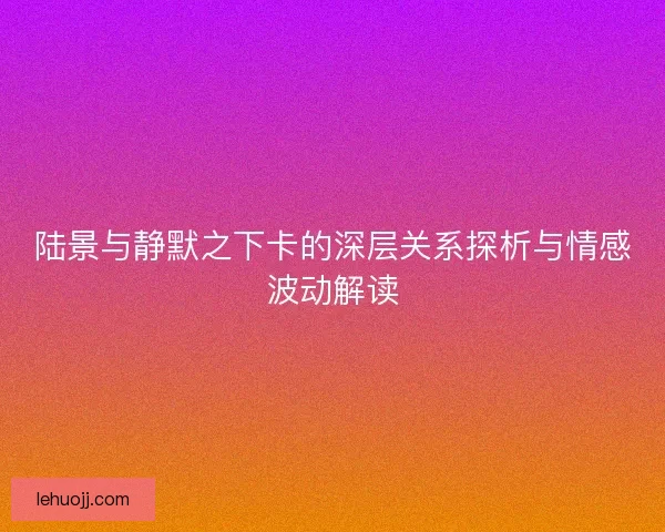 陆景与静默之下卡的深层关系探析与情感波动解读