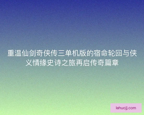 重温仙剑奇侠传三单机版的宿命轮回与侠义情缘史诗之旅再启传奇篇章