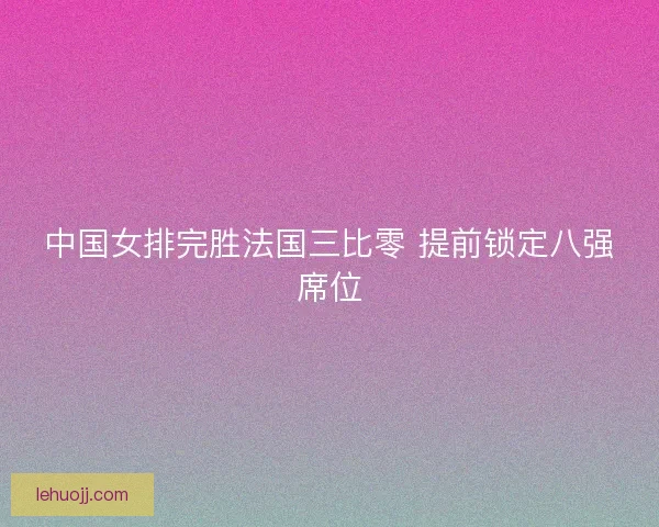 中国女排完胜法国三比零 提前锁定八强席位