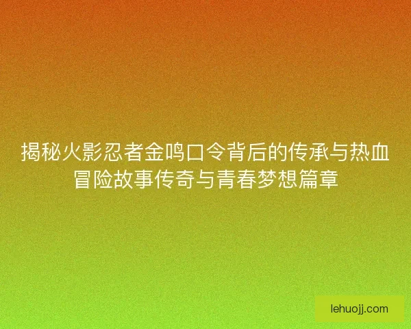 揭秘火影忍者金鸣口令背后的传承与热血冒险故事传奇与青春梦想篇章