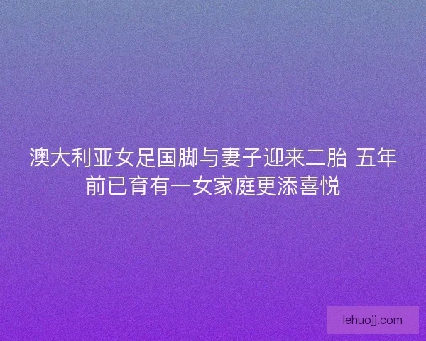 澳大利亚女足国脚与妻子迎来二胎 五年前已育有一女家庭更添喜悦