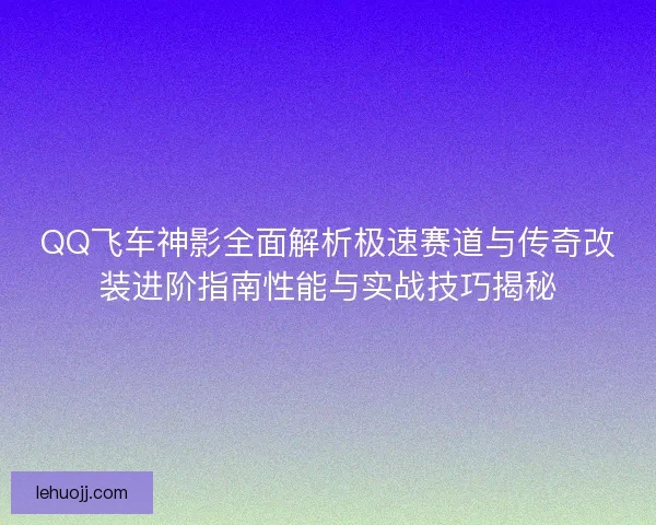 QQ飞车神影全面解析极速赛道与传奇改装进阶指南性能与实战技巧揭秘