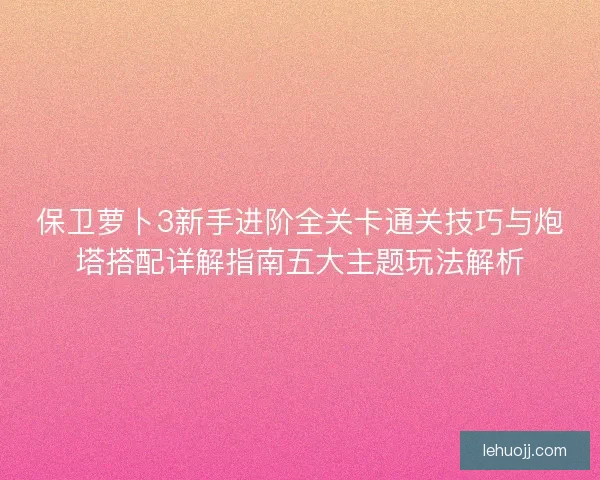保卫萝卜3新手进阶全关卡通关技巧与炮塔搭配详解指南五大主题玩法解析