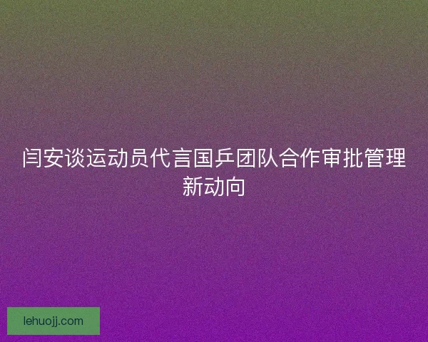 闫安谈运动员代言国乒团队合作审批管理新动向