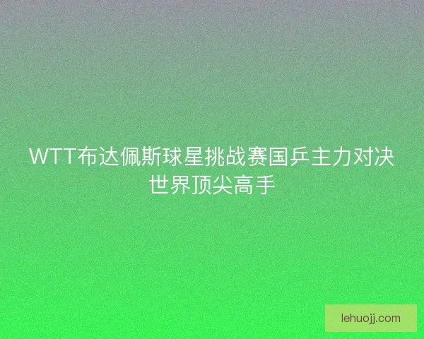 WTT布达佩斯球星挑战赛国乒主力对决世界顶尖高手