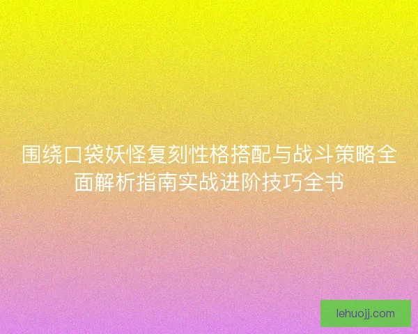 围绕口袋妖怪复刻性格搭配与战斗策略全面解析指南实战进阶技巧全书
