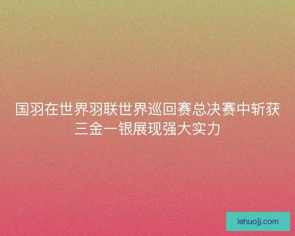 国羽在世界羽联世界巡回赛总决赛中斩获三金一银展现强大实力