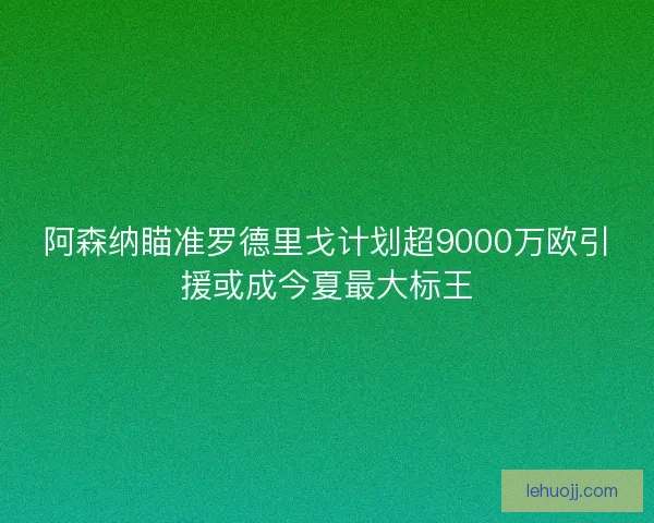 阿森纳瞄准罗德里戈计划超9000万欧引援或成今夏最大标王
